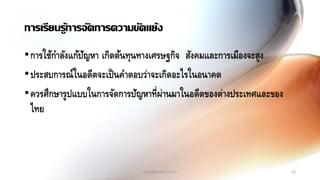 45
การเรียนรู้การจัดการความขัดแย้ง
•การใช้กาลังแก้ปัญหา เกิดต้นทุนทางเศรษฐกิจ สังคมและการเมืองจะสูง
•ประสบการณ์ในอดีตจะเป็นคาตอบว่าจะเกิดอะไรในอนาคต
•ควรศึกษารูปแบบในการจัดการปัญหาที่ผ่านมาในอดีตของต่างประเทศและของ
ไทย
ww.elifesara.com
 