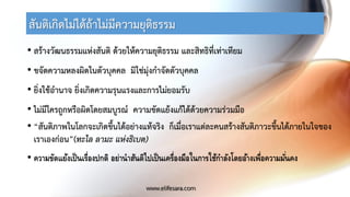 สันติเกิดไม่ได้ถ้าไม่มีความยุติธรรม
• สร้างวัฒนธรรมแห่งสันติ ด้วยให้ความยุติธรรม และสิทธิที่เท่าเทียม
• ขจัดความหลงผิดในตัวบุคคล มิใช่มุ่งกาจัดตัวบุคคล
• ยิ่งใช้อานาจ ยิ่งเกิดความรุนแรงและการไม่ยอมรับ
• ไม่มีใครถูกหรือผิดโดยสมบูรณ์ ความขัดแย้งแก้ได้ด้วยความร่วมมือ
• “สันติภาพในโลกจะเกิดขึ้นได้อย่างแท้จริง ก็เมื่อเราแต่ละคนสร้างสันติภาวะขึ้นได้ภายในใจของ
เราเองก่อน”(ทะไล ลามะ แห่งธิเบต)
• ความขัดแย้งเป็นเรื่องปกติ อย่านาสันติไปเป็นเครื่องมือในการใช้กาลังโดยอ้างเพื่อความมั่นคง
www.elifesara.com
 