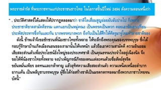 พระราชดารัส ที่พระราชทานแก่ประชาชนชาวไทย ในโอกาสขึ้นปีใหม่ 2494 ดังความตอนหนึ่งว่า
“ . ประวัติศาสตร์ได้แสดงให้ปรากฏตลอดมาว่า ชาติใดเสื่อมสูญย่อยยับอับปางไป ก็เพราะ
ประชาชาติขาดสามัคคีธรรม แตกแยกเป็นหมู่คณะ เป็นพรรคเป็นพวก คอยเอารัดเอาเปรียบ
ประหัสประหารซึ่งกันและกัน บางพรรคบางพวก ถึงกับเป็นไส้ศึกให้ศัตรูมาจู่โจมทาลายชาติของ
ตนดังนี้ ข้าพเจ้าจึงขอชักชวนพี่น้องชาวไทยทั้งหลาย ให้ระลึกถึงพระคุณของบรรพบุรุษ ซึ่งได้
กอบกู้รักษาบ้านเกิดเมืองนอนของเรามานั้นให้จงหนัก แล้วถือเอาความสามัคคี ความยินยอม
เสียสละส่วนตัวเพื่อประโยชน์ยิ่งใหญ่ของประเทศชาติ เป็นคุณธรรมประจาใจอยู่เนืองนิจ จึง
ขอให้พี่น้องชาวไทยทั้งหลาย จงบาเพ็ญกรณีกิจของตนแต่ละคนด้วยซื่อสัตย์สุจริต
ขยันหมั่นเพียร อดทนและกล้าหาญ แล้วอุทิศความเสียสละส่วนตัว ความเหน็ดเหนื่อยลาบาก
ยากแค้น เป็นพลีบูชาบรรพบุรุษ ผู้ซึ่งได้ก่อสร้างชาติเป็นมรดกตกทอดมาถึงพวกเราชาวไทยจน
บัดนี้”
 