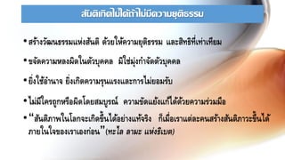 สันติเกิดไม่ได้ถ้าไม่มีความยุติธรรม
•สร้างวัฒนธรรมแห่งสันติ ด้วยให้ความยุติธรรม และสิทธิที่เท่าเทียม
•ขจัดความหลงผิดในตัวบุคคล มิใช่มุ่งกาจัดตัวบุคคล
•ยิ่งใช้อานาจ ยิ่งเกิดความรุนแรงและการไม่ยอมรับ
•ไม่มีใครถูกหรือผิดโดยสมบูรณ์ ความขัดแย้งแก้ได้ด้วยความร่วมมือ
•“สันติภาพในโลกจะเกิดขึ้นได้อย่างแท้จริง ก็เมื่อเราแต่ละคนสร้างสันติภาวะขึ้นได้
ภายในใจของเราเองก่อน”(ทะไล ลามะ แห่งธิเบต)
 