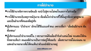 การใช้อานาจ
การใช้อานาจจัดการความขัดแย้ง จะนาไปสู่ความไม่พอใจและการไม่ร่วมมือ
การใช้อานาจระงับเหตุการณ์วุ่นวาย ต้องมั่นใจว่าอานาจที่ใช้นั้นถูกต้องตามกฎหมาย
และเป็นอานาจที่ตนเองมีอยู่จริง
ผู้บริหารแบบ “บ้าอานาจ” มักจะใช้วิธีแบบแพ้-ชนะ เพราะเชื่อว่า “เมื่อฉันมีอานาจ ฉัน
ต้องชนะ”
ผู้บริหารแบบบ้าอานาจจะมีใน 2 สถานการณ์คือเมื่อเข้ารับตาแหน่งใหม่ จะแสดงให้คน
ทั้งหลายเห็นว่า ตนเองมีอานาจเป็นการข่มขู่ให้ยอมรับ เมื่อสถานการณ์ไม่แน่นอน จะ
แสดงอานาจอกมาเพื่อให้คนเห็นว่าตัวเองยังมีอานาจอยู่
www.elifesara.com
 