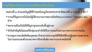 การแก้ปัญหาด้วยกระบวนการสันติภาพด้วยตัวเอง
หนทางที่ ๑ ตามบทบัญญัติที่กาหนดในกฎบัตรสหประชาชาติหมวดที่ ๑ Article 2 ข้อ 7
•การแก้ปัญหาภายในโดยรัฐใช้กระบวนการสมานฉันท์(Reconciliation Process) สอง
ฝ่าย
•พยายามป้องกันไม่ให้ปัญหาถูกยกระดับขึ้นสู่สากล
•หัวใจสาคัญคือไม่ยอมให้กลุ่มกองกาลังได้รับการยอมรับสถานภาพจากประชาคมโลก
•ควบคุมการละเมิดสิทธิมนุษยชน ถ้าสามารถควบคุมได้ก็มีสิทธิที่จะปฏิเสธความพยายาม
ในการแทรกแซงด้วยบทบาทการรักษาสันติภาพจากประชาคมโลกได้
www.elifesara.
 