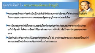 ผู้นำเชิงสันติวิธี - พระบำทสมเด็จพระเจ้ำอยู่หัว
❖พระบาทสมเด็จพระเจ้าอยู่หัว เป็นผู้นาเชิงสันติวิธีที่ประสบความสาเร็จทรงแก้ไขวิกฤติการณ์ด้วยสันติวิธี
ในกรอบของความชอบธรรม ตามครรลองของรัฐธรรมนูญในระบอบประชาธิปไตย
❖ทรงเป็นพระมหากษัตริย์ในระบอบประชาธิปไตยที่เผชิญปัญหาวิกฤติของประเทศมาหลายครั้ง แต่ทรง
แก้ไขได้ทุกครั้ง ทั้งที่พระองค์ทรงไม่มีโอกาสศึกษา อบรม เตรียมตัว เพื่อเป็นพระประมุขของประเทศมา
ก่อน
❖เมื่อบ้านเมืองเข้าสู่ภาวะวิกฤติไม่อาจอาศัยรัฐธรรมนูญได้ ต้องอาศัยพระปรีชาญาณของพระองค์โดยแท้ ซึ่ง
พระบรมราชวินิจฉัยก็เหมาะสมกับภาวการณ์และโอกาสเสมอมา
 