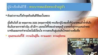 ผู้นำเชิงสันติวิธี - พระบำทสมเด็จพระเจ้ำอยู่หัว
•ตัวอย่างการแก้ไขวิกฤตด้วยสันติวิธีของในหลวง
เมื่อคืนวันที่ 20 พฤษภาคม 2535 (พฤษภาทมิฬ) ทรงเรียกผู้นาสองขั้วที่นามวลชนเข้าห้าหั่นถึง
ขั้นเจ็บตายคาราชดาเนิน เข้าเฝ้าฯ และขอให้ทั้งสองฝ่ายหยุดสู้นายพลทั้งคู่กราบแทบฝ่าพระ
บาทยินยอมกระทาตามโดยไม่มีเงื่อนไข ความสงบคืนสู่แผ่นดินไทยอย่างเหลือเชื่อ
• คุณธรรมเด่นที่ใช้ : ความเป็นผู้ตื่น ความเมตตา ความยุติธรรม
 