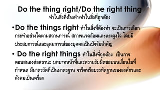 •Do the things right ทาในสิ่งที่ต้องทา จะเป็นการเลือก
กระทาอย่างใดตามสถานการณ์ สภาพแวดล้อมและแรงจูงใจ โดยมี
ประสบการณ์และอุดมการณ์ของบุคคลเป็นปัจจัยสาคัญ
• Do the right things ทาในสิ่งที่ถูกต้อง เป็นการ
ตอบสนองต่อสถานะ บทบาทหน้าที่และความรับผิดชอบบนเงื่อนไขที่
กาหนด มีมาตรวัดที่เป็นมาตรฐาน จารีตหรือบรรทัดฐานขององค์กรและ
สังคมเป็นเครื่อง
Do the thing right/Do the right thing
ทาในสิ่งที่ต้องทา/ทาในสิ่งที่ถูกต้อง
 