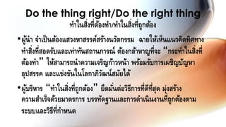 •ผู้นา จาเป็นต้องแสวงหาสรรค์สร้างนวัตกรรม ฉายให้เห็นแนวคิดทิศทาง
ทาสิ่งที่สอดรับและเท่าทันสถานการณ์ ต้องกล้าหาญที่จะ “กระทาในสิ่งที่
ต้องทา” ให้สามารถนาความเจริญก้าวหน้า พร้อมรับการเผชิญปัญหา
อุปสรรค และแข่งขันในโลกาภิวัฒน์สมัยได้
•ผู้บริหาร “ทาในสิ่งที่ถูกต้อง” ยึดมั่นต่อวิธีการที่ดีที่สุด มุ่งสร้าง
ความสาเร็จด้วยมาตรการ บรรทัดฐานและการดาเนินงานที่ถูกต้องตาม
ระบบและวิธีที่กาหนด
Do the thing right/Do the right thing
ทาในสิ่งที่ต้องทา/ทาในสิ่งที่ถูกต้อง
 