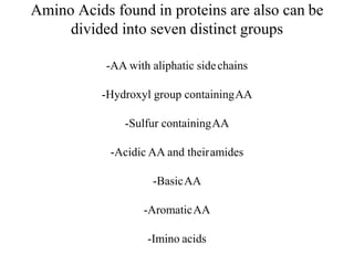 Amino Acids found in proteins are also can be
divided into seven distinct groups
-AA with aliphatic sidechains
-Hydroxyl group containingAA
-Sulfur containingAA
-Acidic AA and theiramides
-BasicAA
-AromaticAA
-Imino acids
 