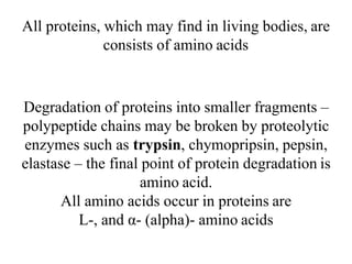 All proteins, which may find in living bodies, are
consists of amino acids
Degradation of proteins into smaller fragments –
polypeptide chains may be broken by proteolytic
enzymes such as trypsin, chymopripsin, pepsin,
elastase – the final point of protein degradation is
amino acid.
All amino acids occur in proteins are
L-, and α- (alpha)- amino acids
 