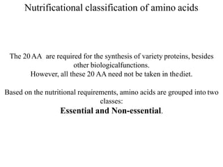 Nutrificational classification of amino acids
The 20AA are required for the synthesis of variety proteins, besides
other biologicalfunctions.
However, all these 20 AA need not be taken in thediet.
Based on the nutritional requirements, amino acids are grouped into two
classes:
Essential and Non-essential.
 