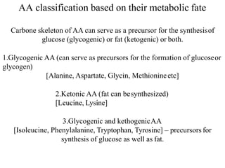 AA classification based on their metabolic fate
Carbone skeleton of AA can serve as a precursor for the synthesisof
glucose (glycogenic) or fat (ketogenic) or both.
1.Glycogenic AA (can serve as precursors for the formation of glucoseor
glycogen)
[Alanine, Aspartate, Glycin, Methionineetc]
2.Ketonic AA (fat can besynthesized)
[Leucine, Lysine]
3.Glycogenic and kethogenicAA
[Isoleucine, Phenylalanine, Tryptophan, Tyrosine] – precursors for
synthesis of glucose as well as fat.
 