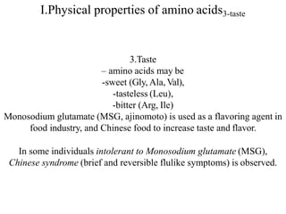 I.Physical properties of amino acids3-taste
3.Taste
– amino acids may be
-sweet (Gly, Ala,Val),
-tasteless (Leu),
-bitter (Arg, Ile)
Monosodium glutamate (MSG, ajinomoto) is used as a flavoring agent in
food industry, and Chinese food to increase taste and flavor.
In some individuals intolerant to Monosodium glutamate (MSG),
Chinese syndrome (brief and reversible flulike symptoms) is observed.
 