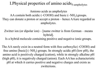 I.Physical properties of amino acids5-ampholytes
Amiono acids as ampholytes
AA contain both acidic (–COOH) and basic (–NH2) groups.
They can donate a proton or accept a proton – hence AAare regarded as
ampholytes.
Zwitter ion (or dipolar ion) – [name zwitter is from German – means
hybrid].
Is a hybrid molecule containing positive and negative ionic groups.
The AA rarely exist in a neutral form with free carboxylic(–COOH) and
free amino [basic] (–NH2) groups. In strongly acidic pH (low pH), the
amino acid is positively charged (cation), while in strongly alkaline pH
(high pH), it is negatively charged (anion). Each AA has acharacteristic
pH at which it carries positive and negative charges and exists as
zwitterions.
 