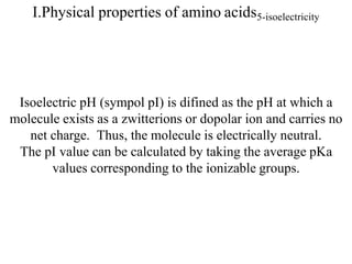 I.Physical properties of amino acids5-isoelectricity
Isoelectric pH (sympol pI) is difined as the pH at which a
molecule exists as a zwitterions or dopolar ion and carries no
net charge. Thus, the molecule is electrically neutral.
The pI value can be calculated by taking the average pKa
values corresponding to the ionizable groups.
 
