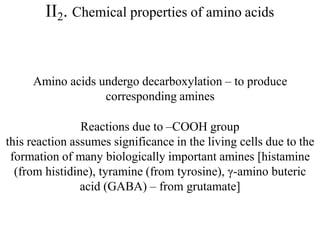 II2. Chemical properties of amino acids
Amino acids undergo decarboxylation – to produce
corresponding amines
Reactions due to –COOH group
this reaction assumes significance in the living cells due to the
formation of many biologically important amines [histamine
(from histidine), tyramine (from tyrosine), γ-amino buteric
acid (GABA) – from grutamate]
 
