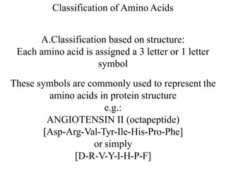 Classification of Amino Acids
A.Classification based on structure:
Each amino acid is assigned a 3 letter or 1 letter
symbol
These symbols are commonly used to represent the
amino acids in protein structure
e.g.:
ANGIOTENSIN II (octapeptide)
[Asp-Arg-Val-Tyr-Ile-His-Pro-Phe]
or simply
[D-R-V-Y-I-H-P-F]
 