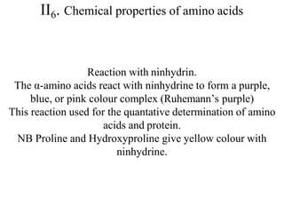 II6. Chemical properties of amino acids
Reaction with ninhydrin.
The α-amino acids react with ninhydrine to form a purple,
blue, or pink colour complex (Ruhemann’s purple)
This reaction used for the quantative determination of amino
acids and protein.
NB Proline and Hydroxyproline give yellow colour with
ninhydrine.
 
