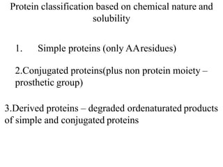 Protein classification based on chemical nature and
solubility
1. Simple proteins (only AAresidues)
2.Conjugated proteins(plus non protein moiety –
prosthetic group)
3.Derived proteins – degraded ordenaturated products
of simple and conjugated proteins
 