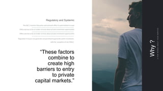 Why?
AFEWWORDSABOUTYOURSERVICE
Regulatory and Systemic
The SEC’s Investor Education and outreach effort is quite limited in scope
Often one has to be an insider to know about private investment opportunities
Often one has to be an insider to know about private investment opportunities
Regulation D issuers are generally not permitted to generally solicit investment,
with the exception of rule 506(c).
“These factors
combine to
create high
barriers to entry
to private
capital markets.”
 