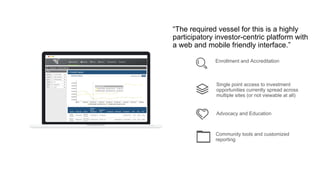 Single point access to investment
opportunities currently spread across
multiple sites (or not viewable at all)
Advocacy and Education
Enrollment and Accreditation
“The required vessel for this is a highly
participatory investor-centric platform with
a web and mobile friendly interface.”
Community tools and customized
reporting
 