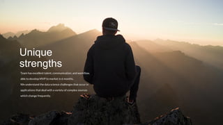 Team has excellent talent, communication, and workflow,
able to develop MVP to market in 6 months.
We understand the data science challenges that occur in
applications that deal with a variety of complex sources
which change frequently.
Unique
strengths
 