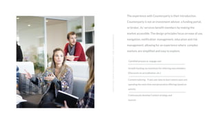 The experience with Counterparty is their introduction.
Counterparty is not an investment advisor, a funding portal,
or broker, its’ services benefit members by making the
market accessible. The design principles focus on ease of use,
navigation, notification management, education and risk
management; allowing for an experience where complex
markets are simplified and easy to explore.
ADOPTIONUSERDEVELOPMENTANDENGAGEMENT
Gamified process to engage user
Growth hacking via incentives for referring new members
(Discounts on accreditation, etc.)
Content tailoring - Track user data to learn where users are
spending the most time and personalize offerings based on
activity
Continuously develop Content strategy and
sources
 