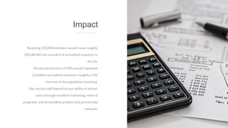 Reaching 350,000 members would mean roughly
DOUBLING the overall # of accredited investors in
the US.
Market penetration of 50% would represent
3.5million accredited investors, roughly a 10x
increase in the population investing.
Our success will depend on our ability to attract
users through excellent marketing, referral
programs, and an excellent product and partnership
network.
Impact
E X I T S T R A T E R G Y
 