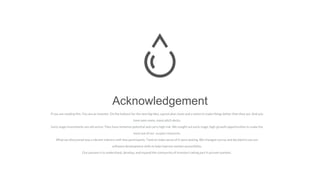 Acknowledgement
If you are reading this, You are an investor. On the lookout for the next big idea, a great plan, team and a vision to make things better than they are. And you
have seen many, many pitch decks.
Early stage investments are attractive. They have immense potential and carry high risk. We sought out early stage, high-growth opportunities to make the
most out of our surplus resources.
What we discovered was a vibrant industry with few participants. Tools to make sense of it were lacking. We changed course and decided to use our
software development skills to help improve market accessibility.
Our passion is to understand, develop, and expand the community of investors taking part in private markets.
 