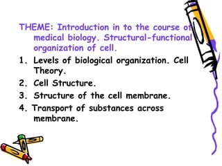 THEME: Introduction in to the course of
medical biology. Structural-functional
organization of cell.
1. Levels of biological organization. Cell
Theory.
2. Cell Structure.
3. Structure of the cell membrane.
4. Transport of substances across
membrane.
 