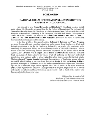 NATIONAL FORUM OF EDUCATIONAL ADMINISTRATION AND SUPERVISION JOURNAL
VOLUME 34, NUMBER 4, 2016
SPECIAL ISSUE
1
FOREWORD
NATIONAL FORUM OF EDUCATIONAL ADMINISTRATION
AND SUPERVISION JOURNAL
I am honored to have Frank Hernandez and Elizabeth T. Murakami serve as invited
guest editors. Dr. Hernandez serves as Dean for the College of Education at The University of
Texas of the Permian Basin. Dr. Murakami is a Latin-American born Professor and Director of
Programs in Educational Leadership in the College of Education and Human Development at
Texas A&M-San Antonio. This issue of the NATIONAL FORUM OF EDUCATIONAL
ADMINISTRATION AND SUPERVISION JOURNAL focuses on the works of Latinos and
their contributions to educational leadership.
In the first article of this special edition, Deborah S. Peterson and Victor Vergara
presented demographic data regarding educational and economic disparities between White and
Latina/o populations in the Pacific Northwest, followed by the results of a qualitative study
examining the preparation, hiring, and leadership experiences of 10 Pacific Northwest Latina/o
leaders who have successfully reduced educational disparities. In the second article, Israel
Aguilar, Jesse Olivarez, Jose A. Lopez, Liliana Bravo, and Mark Cantu shared the work and
lived experiences of three Latina/os in various levels of leadership so that one’s individual
contribution as a Latina/o leader is acknowledged in school improvement. In the third article,
Maria Avalos and Yolanda Salgado highlighted the experiences of five Latina women who are
successful school leaders. In the fourth and final article, Carlos J. Diaz and William R. Black
presented an analysis of factors that led to five second-generation Latino high school students to
opt out of a traditional high school diploma track and to enroll in an Adult Education
(ABE)/Under-Aged General Education Development (GED) program. Implications for an ethical
and socially just educational leadership stance are discussed. I wish to thank all the writers who
have contributed to this special issue.
William Allan Kritsonis, PhD
Professor of Educational Leadership
The University of Texas of the Permian Basin
 