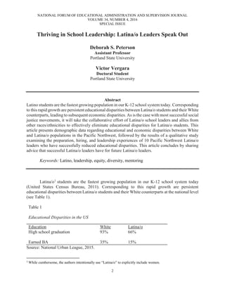NATIONAL FORUM OF EDUCATIONAL ADMINISTRATION AND SUPERVISION JOURNAL
VOLUME 34, NUMBER 4, 2016
SPECIAL ISSUE
2
Thriving in School Leadership: Latina/o Leaders Speak Out
Deborah S. Peterson
Assistant Professor
Portland State University
Victor Vergara
Doctoral Student
Portland State University
Abstract
Latino students are the fastest growing population in our K-12 school system today. Corresponding
to this rapid growth are persistent educational disparities between Latina/o students and their White
counterparts, leading to subsequent economic disparities. As is the case with most successful social
justice movements, it will take the collaborative effort of Latina/o school leaders and allies from
other races/ethnicities to effectively eliminate educational disparities for Latina/o students. This
article presents demographic data regarding educational and economic disparities between White
and Latina/o populations in the Pacific Northwest, followed by the results of a qualitative study
examining the preparation, hiring, and leadership experiences of 10 Pacific Northwest Latina/o
leaders who have successfully reduced educational disparities. This article concludes by sharing
advice that successful Latina/o leaders have for future Latina/o leaders.
Keywords: Latino, leadership, equity, diversity, mentoring
Latina/o1
students are the fastest growing population in our K-12 school system today
(United States Census Bureau, 2011). Corresponding to this rapid growth are persistent
educational disparities between Latina/o students and their White counterparts at the national level
(see Table 1).
Table 1
Educational Disparities in the US
Education White Latina/o
High school graduation 93% 66%
Earned BA 35% 15%
Source: National Urban League, 2015.
1
While cumbersome, the authors intentionally use “Latina/o” to explicitly include women.
 