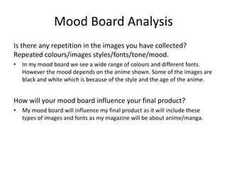 Mood Board Analysis
Is there any repetition in the images you have collected?
Repeated colours/images styles/fonts/tone/mood.
• In my mood board we see a wide range of colours and different fonts.
However the mood depends on the anime shown. Some of the images are
black and white which is because of the style and the age of the anime.
How will your mood board influence your final product?
• My mood board will influence my final product as it will include these
types of images and fonts as my magazine will be about anime/manga.