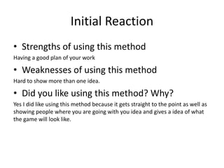 Initial Reaction
• Strengths of using this method
Having a good plan of your work
• Weaknesses of using this method
Hard to show more than one idea.
• Did you like using this method? Why?
Yes I did like using this method because it gets straight to the point as well as
showing people where you are going with you idea and gives a idea of what
the game will look like.
 