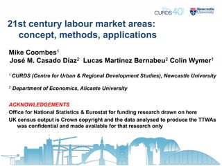 21st century labour market areas:
concept, methods, applications
Mike Coombes1
José M. Casado Díaz2 Lucas Martínez Bernabeu2 Colin Wymer1
1 CURDS (Centre for Urban & Regional Development Studies), Newcastle University
2 Department of Economics, Alicante University
ACKNOWLEDGEMENTS
Office for National Statistics & Eurostat for funding research drawn on here
UK census output is Crown copyright and the data analysed to produce the TTWAs
was confidential and made available for that research only
 