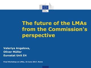 The future of the LMAs
from the Commission's
perspective
Valeriya Angelova,
Oliver Müller
Eurostat Unit E4
Final Workshop on LMAs, 16 June 2017, Rome
 