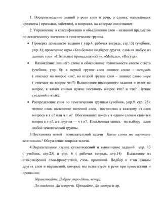 1. Воспроизведение знаний о роли слов в речи, о словах, называющих
предметы ( признаки, действия), и вопросах, на которые они отвеают.
2. Упражнение в классификации и объединении слов – названий предметов
по лексическому значению в тематические группы.
• Проверка домашнего задания ( упр.4, рабочая тетрадь, стр.13) (учебник,
упр. 8); проведение игры «Кто больше подберет других слов на любую из
данных тем»: «Школьные принадлежности», «Мебель», «Посуда».
• Нахождение лишнего слова и обоснование правильности своего ответа
(учебник, упр. 8): в первой группе слов лишнее слово - тетрадь
( отвечает на вопрос что?, во второй группе слов – лишнее слово море
( отвечает на вопрос что?) Выполнение письменного задания и ответ на
вопрос, к каким словам нужно поставить вопрос кто? и что?. Чтение
сведений о языке.
• Распределение слов по тематическим группам (учебник, упр.9, стр. 23):
чтение слов, выяснение значений слов, постановка к каждому из слов
вопроса к т о? или ч т о? Обоснование: почему к одним словам ставится
вопрос к т о?, а к другим — ч т о?. Письменная запись по выбору слов
любой тематической группы.
3.Постановка новой познавательной задачи Какие слова мы называем
вежливыми? Обсуждение вопроса-задачи.
4.Выразительное чтение стихотворений и выполнение заданий упр. 13
( учебник, стр.25) и упр. 6 ( рабочая тетрадь, стр.14) Выделение из
стихотворений слов-приветствий, слов- прощаний. Подбор к этим словам
других слов и выражений, которые мы используем в речи при приветствии и
прощании:
Здравствуйте. Доброе утро (день, вечер);
До свидания. До встречи. Прощайте. До завтра и др.
 