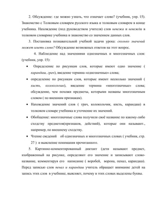 2. Обсуждение: где можно узнать, что означает слово? (учебник, упр. 15).
Знакомство с Толковым словарем русского языка и толковым словарем в конце
учебника. Нахождение (под руководством учителя) слов невежа и невежда в
толковом словарике учебника и знакомство со значением данных слов.
3. Постановка познавательной учебной задачи урока: сколько значений
может иметь слово? Обсуждение возможных ответов на этот вопрос.
4. Наблюдение над значениями однозначных и многозначных слов:
(учебник, упр. 15):
• Определение по рисункам слов, которые имеют одно значение (
карандаш, грач), введение термина «однозначные» слова;
• определение по рисункам слов, которые имеют несколько значений (
кисть, колокольчик), введение термина «многозначные» слова;
обсуждение, чем похожи предметы, которыми названы многозначным
словом ( по внешним признакам).
• Нахождение значений слов ( грач, колокольчик, кисть, карандаш) в
толковом словаре учебника и уточнение их значений.
• Обобщение: многозначные слова получили своё название по какому-либо
сходству предметов(признаков, действий), которые они называют.,
например, по внешнему сходству.
• Чтение сведений об однозначных и многозначных словах ( учебник, стр.
27 ) и выяснение понимания прочитанного.
5. Картинно-комментированный диктант (дети называют предмет,
изображенный на рисунке, определяют его значение и записывают слово-
название, комментируя его написание ( воробей, ворона, пенал, карандаш).
Перед записью слов пенал и карандаш учитель обращает внимание детей на
запись этих слов в учебнике, выясняет, почему в этих словах выделены буквы.
 