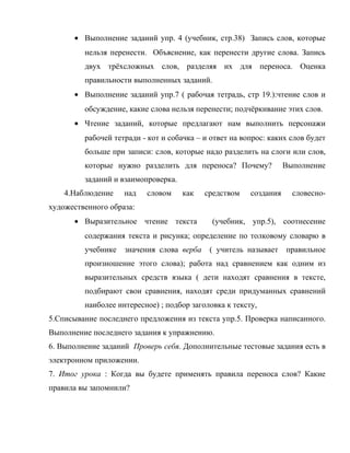 • Выполнение заданий упр. 4 (учебник, стр.38) Запись слов, которые
нельзя перенести. Объяснение, как перенести другие слова. Запись
двух трёхсложных слов, разделяя их для переноса. Оценка
правильности выполненных заданий.
• Выполнение заданий упр.7 ( рабочая тетрадь, стр 19.):чтение слов и
обсуждение, какие слова нельзя перенести; подчёркивание этих слов.
• Чтение заданий, которые предлагают нам выполнить персонажи
рабочей тетради - кот и собачка – и ответ на вопрос: каких слов будет
больше при записи: слов, которые надо разделить на слоги или слов,
которые нужно разделить для переноса? Почему? Выполнение
заданий и взаимопроверка.
4.Наблюдение над словом как средством создания словесно-
художественного образа:
• Выразительное чтение текста (учебник, упр.5), соотнесение
содержания текста и рисунка; определение по толковому словарю в
учебнике значения слова верба ( учитель называет правильное
произношение этого слова); работа над сравнением как одним из
выразительных средств языка ( дети находят сравнения в тексте,
подбирают свои сравнения, находят среди придуманных сравнений
наиболее интересное) ; подбор заголовка к тексту,
5.Списывание последнего предложения из текста упр.5. Проверка написанного.
Выполнение последнего задания к упражнению.
6. Выполнение заданий Проверь себя. Дополнительные тестовые задания есть в
электронном приложении.
7. Итог урока : Когда вы будете применять правила переноса слов? Какие
правила вы запомнили?
 