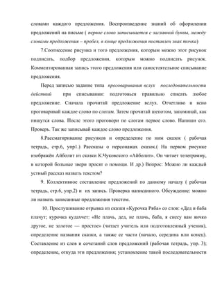 словами каждого предложения. Воспроизведение знаний об оформлении
предложений на письме ( первое слово записывается с заглавной буквы, между
словами предложения – пробел, в конце предложения поставлен знак точка)
7.Соотнесение рисунка и того предложения, которым можно этот рисунок
подписать, подбор предложения, которым можно подписать рисунок.
Комментированная запись этого предложения или самостоятельное списывание
предложения.
Перед записью задание типа проговаривания вслух последовательности
действий при списывании: подготовься правильно списать любое
предложение. Сначала прочитай предложение вслух. Отчетливо и ясно
проговаривай каждое слово по слогам. Затем прочитай шепотом, запоминай, как
пишутся слова. После этого проговори по слогам первое слово. Напиши его.
Проверь. Так же записывай каждое слово предложения.
8.Рассматиривание рисунков и определение по ним сказок ( рабочая
тетрадь, стр.6, упр1.) Рассказы о персонажах сказок.( На первом рисунке
изображён Айболит из сказки К.Чуковского «Айболит». Он читает телеграмму,
в которой больные звери просят о помощи. И др.) Вопрос: Можно ли каждый
устный рассказ назвать текстом?
9. Коллективное составление предложений по данному началу ( рабочая
тетрадь, стр.6, упр.2) и их запись. Проверка написанного. Обсуждение: можно
ли назвать записанные предложения текстом.
10. Прослушивание отрывка из сказки «Курочка Ряба» со слов: «Дед и баба
плачут; курочка кудахчет: «Не плачь, дед, не плачь, баба, я снесу вам яичко
другое, не золотое — простое» (читает учитель или подготовленный ученик),
определение названия сказки, а также ее части (начало, середина или конец).
Составление из слов и сочетаний слов предложений (рабочая тетрадь, упр. 3);
определение, откуда эти предложения; установление такой последовательности
 