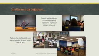 Sınıflarımız da değişiyor...
6.7.2017 Prof. Dr. Alper Cihan, Yeni Bir Öğretici Kurum Tasarımı 11
Tebeşir kulllandığımız
bir tahtadan biraz
elektronik aygıtların
olduğu bir sınıfa
Sadece her türlü elektronik
aygıtın olduğu bir sınıf yeterli
olacak mı?
 
