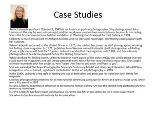 Case Studies
Annie Leibovitz was born October 2, 1949) is an American portrait photographer. She photographed John
Lennon on the day he was assassinated, and her work was used on two record albums by Joan Armatrading.
She is the first woman to have held an exhibition at Washington's National Portrait Gallery in 1991.
Leibovitz is much influenced by Richard Avedon, and his 'personal reportage', developing close rapport with
her subjects.
When Leibovitz returned to the United States in 1970, she started her career as staff photographer, working
for Rolling stone magazine. In 1973, publisher Jann Wenner named Leibovitz chief photographer of Rolling
Stone, a job she would hold for 10 years. Leibovitz worked for the magazine until 1983, and her intimate
photographs of celebrities helped define the Rolling Stone look.
While working for Rolling Stone, Leibovitz became more aware of the other magazines and learned that she
could work for magazines and still create personal work, which for her was the most important. She sought
intimate moments with her subjects, who "open their hearts and souls and lives to you".
She was awarded The Royal Photographic Society's Centenary Medal and Honorary Fellowship (HonFRPS) in
recognition of a sustained, significant contribution to the art of photography in 2009.
In the 1980s, Leibovitz's new style of lighting and use of bold colors and poses got her a position with Vanity Fair
magazine.
Leibovitz photographed celebrities for an international advertising campaign for American Express charge cards, which
won a Clio award in 1987.
In 1991, Leibovitz mounted an exhibition at the National Portrait Gallery. She was the second living portraitist and first
woman to show there.
In 1991, Leibovitz had been made Commandeur de l'Ordre des Arts et des Lettres by the French Government.
She when to San Francisco Art Institute for her education
 