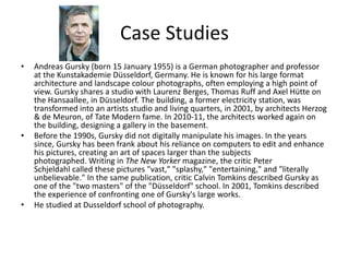 Case Studies
• Andreas Gursky (born 15 January 1955) is a German photographer and professor
at the Kunstakademie Düsseldorf, Germany. He is known for his large format
architecture and landscape colour photographs, often employing a high point of
view. Gursky shares a studio with Laurenz Berges, Thomas Ruff and Axel Hütte on
the Hansaallee, in Düsseldorf. The building, a former electricity station, was
transformed into an artists studio and living quarters, in 2001, by architects Herzog
& de Meuron, of Tate Modern fame. In 2010-11, the architects worked again on
the building, designing a gallery in the basement.
• Before the 1990s, Gursky did not digitally manipulate his images. In the years
since, Gursky has been frank about his reliance on computers to edit and enhance
his pictures, creating an art of spaces larger than the subjects
photographed. Writing in The New Yorker magazine, the critic Peter
Schjeldahl called these pictures "vast," "splashy," "entertaining," and "literally
unbelievable." In the same publication, critic Calvin Tomkins described Gursky as
one of the "two masters" of the "Düsseldorf" school. In 2001, Tomkins described
the experience of confronting one of Gursky's large works.
• He studied at Dusseldorf school of photography.
 