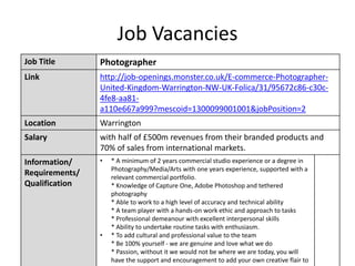 Job Vacancies
Job Title Photographer
Link http://job-openings.monster.co.uk/E-commerce-Photographer-
United-Kingdom-Warrington-NW-UK-Folica/31/95672c86-c30c-
4fe8-aa81-
a110e667a999?mescoid=1300099001001&jobPosition=2
Location Warrington
Salary with half of £500m revenues from their branded products and
70% of sales from international markets.
Information/
Requirements/
Qualification
• * A minimum of 2 years commercial studio experience or a degree in
Photography/Media/Arts with one years experience, supported with a
relevant commercial portfolio.
* Knowledge of Capture One, Adobe Photoshop and tethered
photography
* Able to work to a high level of accuracy and technical ability
* A team player with a hands-on work ethic and approach to tasks
* Professional demeanour with excellent interpersonal skills
* Ability to undertake routine tasks with enthusiasm.
• * To add cultural and professional value to the team
* Be 100% yourself - we are genuine and love what we do
* Passion, without it we would not be where we are today, you will
have the support and encouragement to add your own creative flair to
 