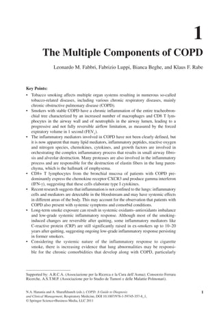 N.A. Hanania and A. Sharafkhaneh (eds.), COPD: A Guide to Diagnosis
and Clinical Management, Respiratory Medicine, DOI 10.1007/978-1-59745-357-8_1,
© Springer Science+Business Media, LLC 2011
Key Points:
Tobacco smoking affects multiple organ systems resulting in numerous so-called•	
tobacco-related diseases, including various chronic respiratory diseases, mainly
chronic obstructive pulmonary disease (COPD).
Smokers with stable COPD have a chronic inflammation of the entire tracheobron-•	
chial tree characterized by an increased number of macrophages and CD8 T lym-
phocytes in the airway wall and of neutrophils in the airway lumen, leading to a
progressive and not fully reversible airflow limitation, as measured by the forced
expiratory volume in 1 second (FEV1
).
The inflammatory mediators involved in COPD have not been clearly defined, but•	
it is now apparent that many lipid mediators, inflammatory peptides, reactive oxygen
and nitrogen species, chemokines, cytokines, and growth factors are involved in
orchestrating the complex inflammatory process that results in small airway fibro-
sis and alveolar destruction. Many proteases are also involved in the inflammatory
process and are responsible for the destruction of elastin fibers in the lung paren-
chyma, which is the hallmark of emphysema.
CD8+ T lymphocytes from the bronchial mucosa of patients with COPD pre-•	
dominantly express the chemokine receptor CXCR3 and produce gamma interferon
(IFN-g), suggesting that these cells elaborate type I cytokines.
Recent research suggests that inflammation is not confined to the lungs: inflammatory•	
cells and mediators are detectable in the bloodstream and may have systemic effects
in different areas of the body. This may account for the observation that patients with
COPD also present with systemic symptoms and comorbid conditions.
Long-term smoke exposure can result in systemic oxidants–antioxidants imbalance•	
and low-grade systemic inflammatory response. Although most of the smoking-
induced changes are reversible after quitting, some inflammatory mediators like
C-reactive protein (CRP) are still significantly raised in ex-smokers up to 10–20
years after quitting, suggesting ongoing low-grade inflammatory response persisting
in former smokers.
Considering the systemic nature of the inflammatory response to cigarette•	
smoke, there is increasing evidence that lung abnormalities may be responsi-
ble for the chronic comorbidities that develop along with COPD, particularly
1
The Multiple Components of COPD
Leonardo M. Fabbri, Fabrizio Luppi, Bianca Beghe, and Klaus F. Rabe
Supported by: A.R.C.A. (Associazione per la Ricerca e la Cura dell’Asma); Consorzio Ferrara
Ricerche, A.S.T.M.P. (Associazione per lo Studio de Tumori e delle Malattie Polmonari).
1
 