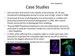 Case Studies
• John was born and raised in the suburbs of Sacramento, CA. He was
introduced to photography during his junior year of high school in 1988.
• He pursued all areas of photography very passionately as a hobby until
becoming a professional portrait photographer in 1993, after several
friends convinced him to photograph their weddings.
• “Around 2003 Photoshop introduced a new tool called liquify and just to
show what it could do I stretched a brides ears and turned her into an elf.”
– John Poppleton
• In 2010, while suffering from a sleepless night in a hotel room bed, John
received his inspiration for using black light and he was off on what has
become the biggest adventure of his career.
• He have received multiple awards due to his work.
John Poppleton
 