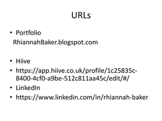 URLs
• Portfolio
RhiannahBaker.blogspot.com
• Hiive
• https://app.hiive.co.uk/profile/1c25835c-
8400-4cf0-a9be-512c811aa45c/edit/#/
• LinkedIn
• https://www.linkedin.com/in/rhiannah-baker
 