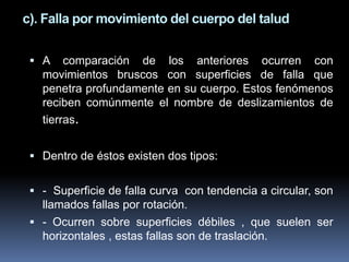 c). Falla por movimiento del cuerpo del talud
 A comparación de los anteriores ocurren con
movimientos bruscos con superficies de falla que
penetra profundamente en su cuerpo. Estos fenómenos
reciben comúnmente el nombre de deslizamientos de
tierras.
 Dentro de éstos existen dos tipos:
 - Superficie de falla curva con tendencia a circular, son
llamados fallas por rotación.
 - Ocurren sobre superficies débiles , que suelen ser
horizontales , estas fallas son de traslación.
 