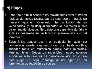 d) Flujos
 Este tipo de falla consiste en movimientos más o menos
rápidos de zonas localizadas de una ladera natural, de
manera que el movimiento , la distribución de las
velocidades y los desplazamientos se asemejan el fluir
de un líquido viscoso. No existe una superficie de falla y
ésta se desarrolla en un lapso muy breve al inicio del
fenómeno.
 Estas fallas pueden ocurrir en cualquier formación no
cementada, desde fragmentos de roca, hasta arcillas,
suceden tanto en materiales secos, como húmedos.
Muchos flujos rápidos en materiales secos ocurren
asociados a fenómenos de presión de aire, en lo que
éste juega un papel análogo al del agua en los
fenómenos de licuación de suelos.
 