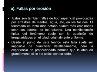  Estas son también fallas de tipo superficial provocadas
por arrastres de vientos, agua, etc, en los taludes. El
fenómeno es tanto más notorio cuanto más empinadas
sean las laderas de los taludes. Una manifestación
típica del fenómeno suele ser la aparición de
irregularidades en el talud, originalmente uniforme.
 Desde el punto de vista teórico esta falla suele ser
imposible de cuantificar detalladamente, pero la
experiencia ha proporcionado normas que la atenuan
grandemente si se las aplica con cuidado.
e). Fallas por erosión
 