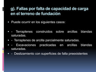  Puede ocurrir en los siguientes casos:
 - Terraplenes construidos sobre arcillas blandas
saturadas.
 - Terraplenes de arcilla parcialmente saturadas.
 - Excavaciones practicadas en arcillas blandas
saturadas.
 - Deslizamiento con superficies de falla preexistentes
g). Fallas por falta de capacidad de carga
en el terreno de fundación
 