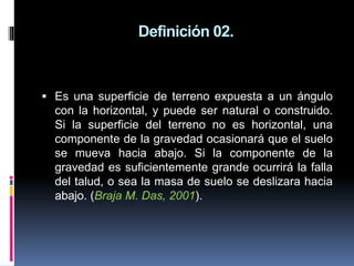 Definición 02.
 Es una superficie de terreno expuesta a un ángulo
con la horizontal, y puede ser natural o construido.
Si la superficie del terreno no es horizontal, una
componente de la gravedad ocasionará que el suelo
se mueva hacia abajo. Si la componente de la
gravedad es suficientemente grande ocurrirá la falla
del talud, o sea la masa de suelo se deslizara hacia
abajo. (Braja M. Das, 2001).
 